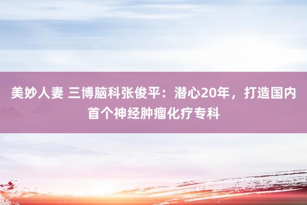 美妙人妻 三博脑科张俊平：潜心20年，打造国内首个神经肿瘤化疗专科