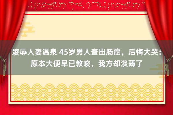 凌辱人妻温泉 45岁男人查出肠癌，后悔大哭：原本大便早已教唆，我方却淡薄了