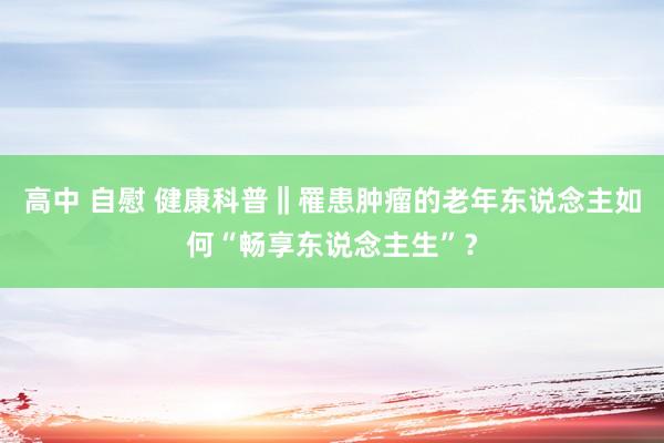 高中 自慰 健康科普‖罹患肿瘤的老年东说念主如何“畅享东说念主生”？