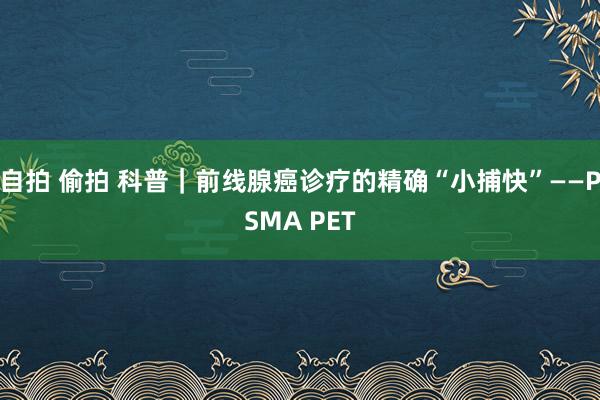 自拍 偷拍 科普｜前线腺癌诊疗的精确“小捕快”——PSMA PET