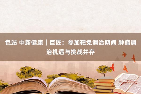 色站 中新健康｜巨匠：参加靶免调治期间 肿瘤调治机遇与挑战并存