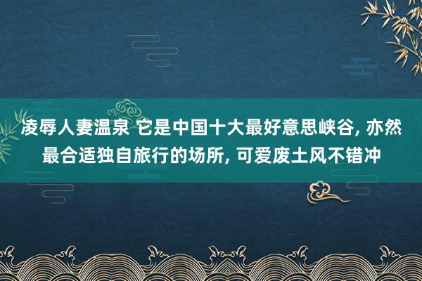 凌辱人妻温泉 它是中国十大最好意思峡谷, 亦然最合适独自旅行的场所, 可爱废土风不错冲