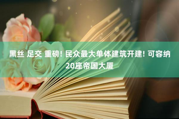 黑丝 足交 重磅! 民众最大单体建筑开建! 可容纳20座帝国大厦