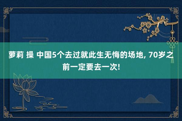 萝莉 操 中国5个去过就此生无悔的场地, 70岁之前一定要去一次!