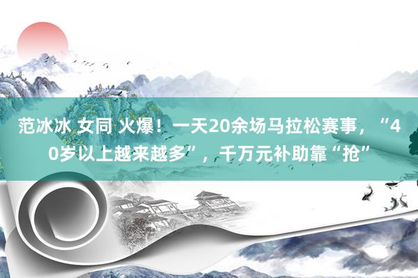 范冰冰 女同 火爆！一天20余场马拉松赛事，“40岁以上越来越多”，千万元补助靠“抢”