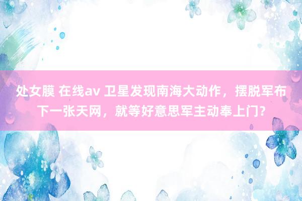 处女膜 在线av 卫星发现南海大动作，摆脱军布下一张天网，就等好意思军主动奉上门？