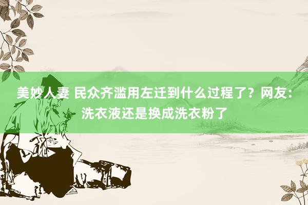 美妙人妻 民众齐滥用左迁到什么过程了？网友：洗衣液还是换成洗衣粉了