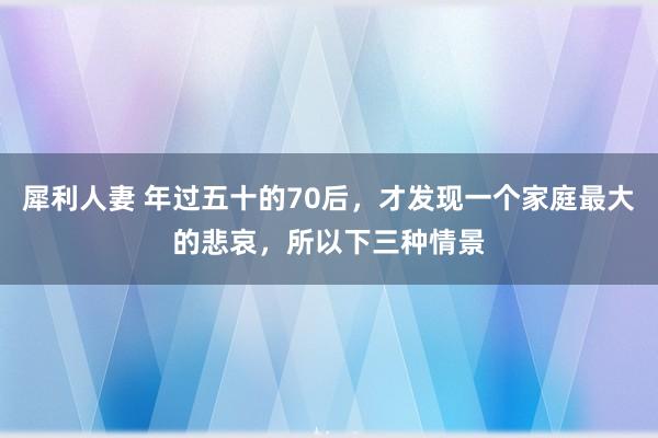 犀利人妻 年过五十的70后，才发现一个家庭最大的悲哀，所以下三种情景