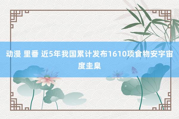 动漫 里番 近5年我国累计发布1610项食物安宇宙度圭臬