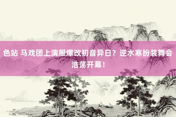 色站 马戏团上演服爆改初音异日？逆水寒扮装舞会浩荡开幕！