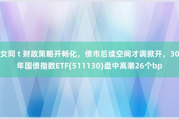 女同 t 财政策略开畅化，债市后续空间才调掀开，30年国债指数ETF(511130)盘中高潮26个bp