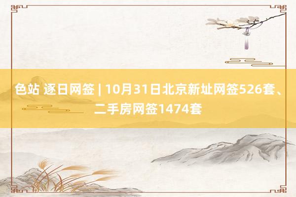 色站 逐日网签 | 10月31日北京新址网签526套、二手房网签1474套