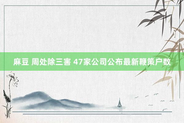 麻豆 周处除三害 47家公司公布最新鞭策户数