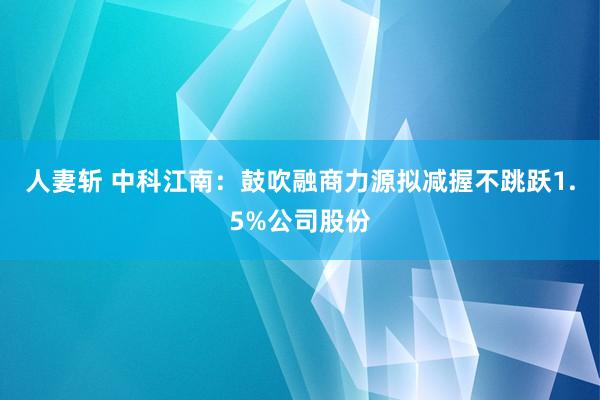 人妻斩 中科江南：鼓吹融商力源拟减握不跳跃1.5%公司股份