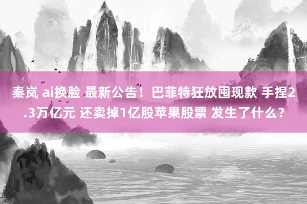 秦岚 ai换脸 最新公告！巴菲特狂放囤现款 手捏2.3万亿元 还卖掉1亿股苹果股票 发生了什么？