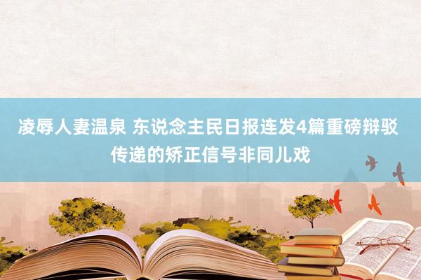 凌辱人妻温泉 东说念主民日报连发4篇重磅辩驳 传递的矫正信号非同儿戏