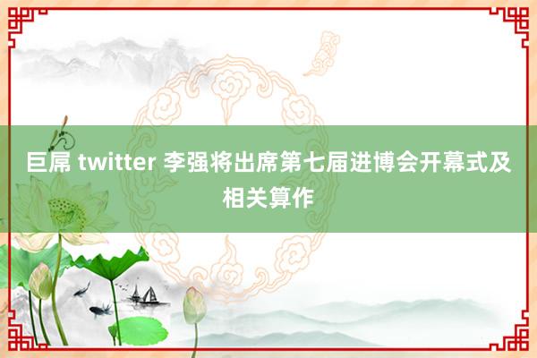 巨屌 twitter 李强将出席第七届进博会开幕式及相关算作