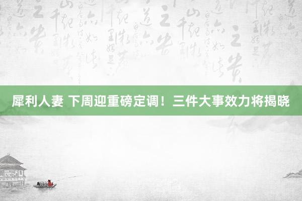 犀利人妻 下周迎重磅定调！三件大事效力将揭晓