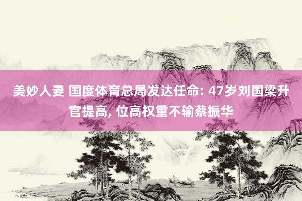 美妙人妻 国度体育总局发达任命: 47岁刘国梁升官提高, 位高权重不输蔡振华