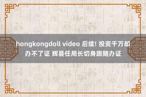 hongkongdoll video 后续! 投资千万却办不了证 辉县任局长切身跟随办证