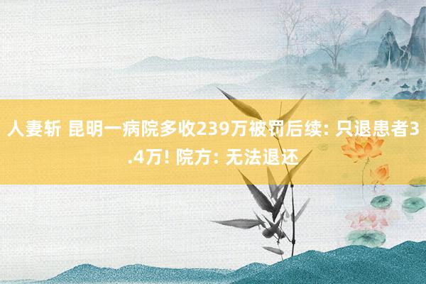 人妻斩 昆明一病院多收239万被罚后续: 只退患者3.4万! 院方: 无法退还