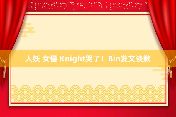 人妖 女優 Knight哭了！Bin发文谈歉