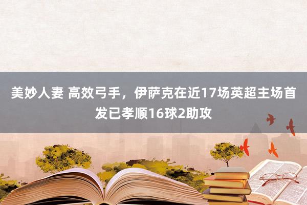 美妙人妻 高效弓手，伊萨克在近17场英超主场首发已孝顺16球2助攻