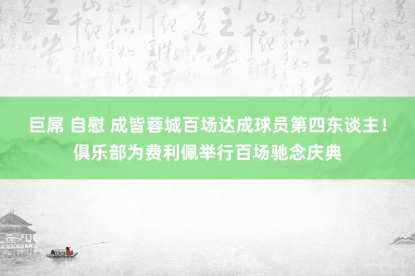 巨屌 自慰 成皆蓉城百场达成球员第四东谈主！俱乐部为费利佩举行百场驰念庆典