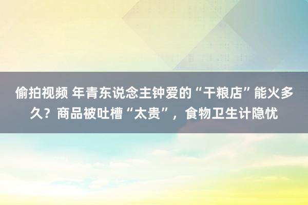 偷拍视频 年青东说念主钟爱的“干粮店”能火多久？商品被吐槽“太贵”，食物卫生计隐忧