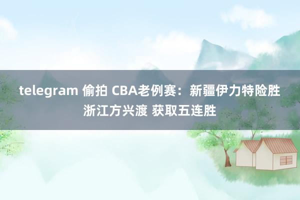 telegram 偷拍 CBA老例赛：新疆伊力特险胜浙江方兴渡 获取五连胜