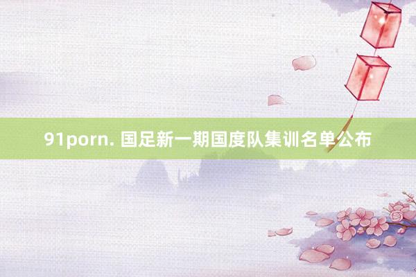 91porn. 国足新一期国度队集训名单公布