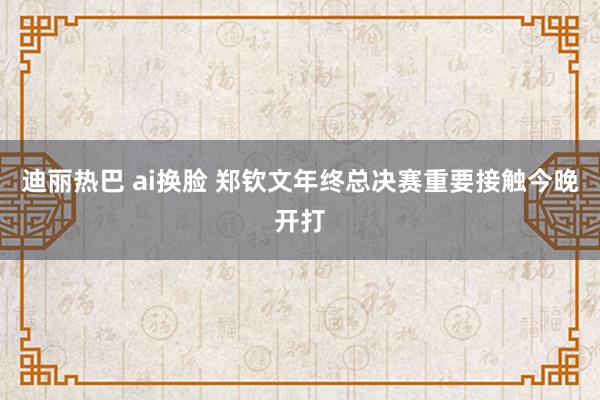 迪丽热巴 ai换脸 郑钦文年终总决赛重要接触今晚开打