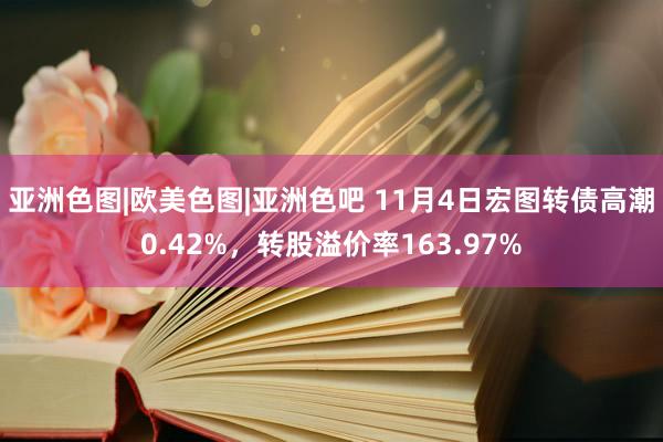 亚洲色图|欧美色图|亚洲色吧 11月4日宏图转债高潮0.42%，转股溢价率163.97%