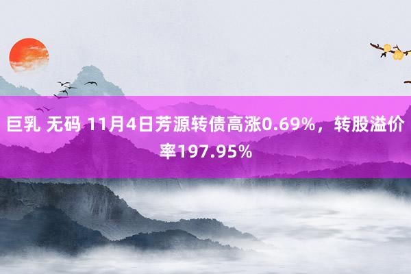 巨乳 无码 11月4日芳源转债高涨0.69%，转股溢价率197.95%