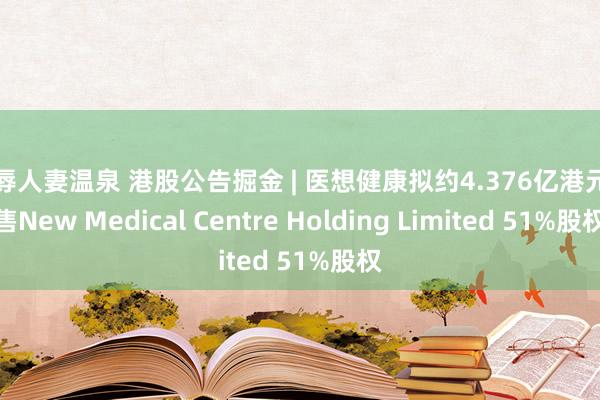 凌辱人妻温泉 港股公告掘金 | 医想健康拟约4.376亿港元出售New Medical Centre Holding Limited 51%股权