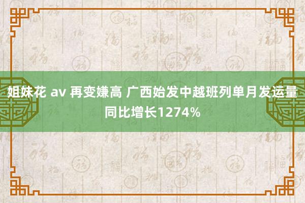 姐妹花 av 再变嫌高 广西始发中越班列单月发运量同比增长1274%