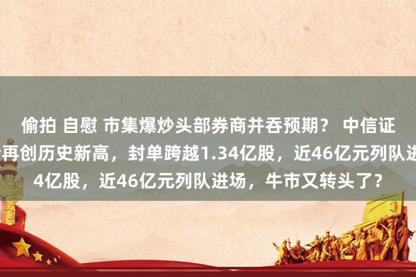 偷拍 自慰 市集爆炒头部券商并吞预期？ 中信证券封住涨停板，股价再创历史新高，封单跨越1.34亿股，近46亿元列队进场，牛市又转头了？