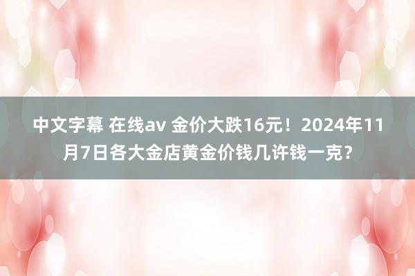 中文字幕 在线av 金价大跌16元！2024年11月7日各大金店黄金价钱几许钱一克？