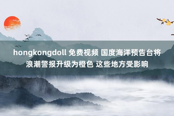 hongkongdoll 免费视频 国度海洋预告台将浪潮警报升级为橙色 这些地方受影响