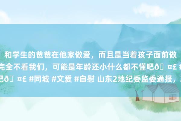 和学生的爸爸在他家做爱，而且是当着孩子面前做爱，太刺激了，孩子完全不看我们，可能是年龄还小什么都不懂吧🤣 #同城 #文爱 #自慰 山东2地纪委监委通报，2东说念主被查