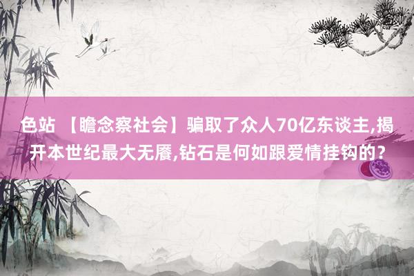 色站 【瞻念察社会】骗取了众人70亿东谈主,揭开本世纪最大无餍,钻石是何如跟爱情挂钩的？