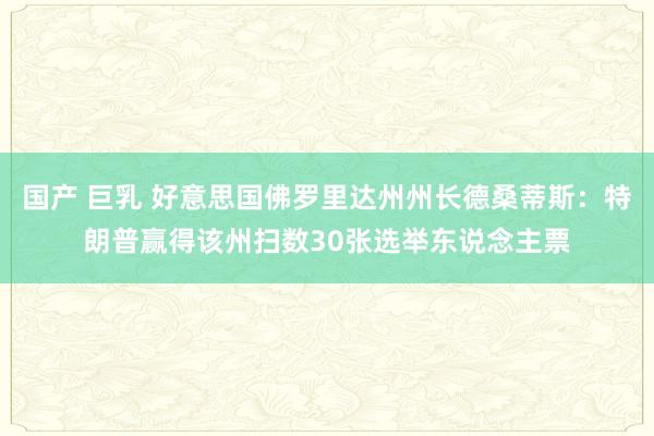 国产 巨乳 好意思国佛罗里达州州长德桑蒂斯：特朗普赢得该州扫数30张选举东说念主票