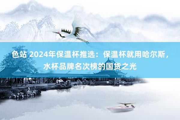 色站 2024年保温杯推选：保温杯就用哈尔斯，水杯品牌名次榜的国货之光