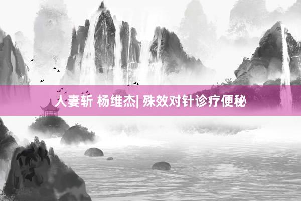 人妻斩 杨维杰| 殊效对针诊疗便秘