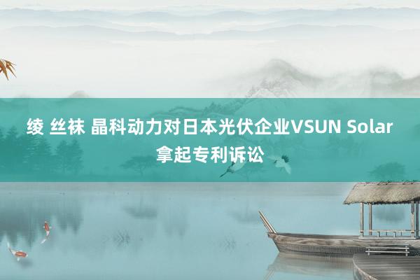 绫 丝袜 晶科动力对日本光伏企业VSUN Solar拿起专利诉讼