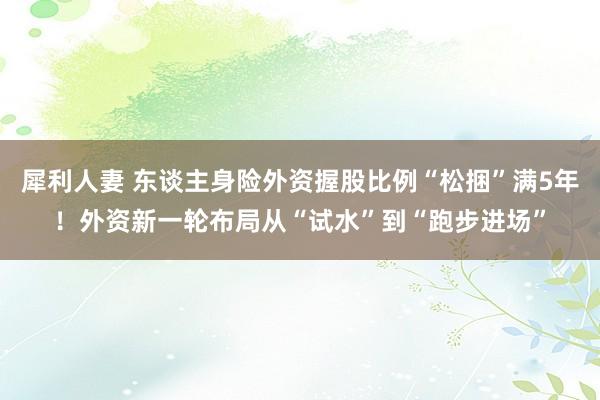 犀利人妻 东谈主身险外资握股比例“松捆”满5年！外资新一轮布局从“试水”到“跑步进场”