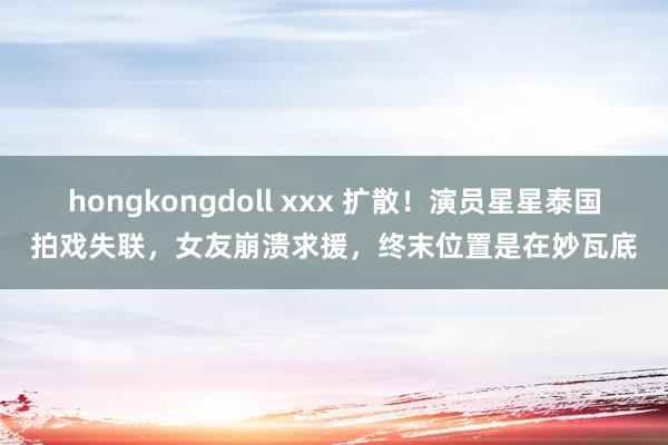 hongkongdoll xxx 扩散！演员星星泰国拍戏失联，女友崩溃求援，终末位置是在妙瓦底