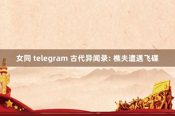 女同 telegram 古代异闻录: 樵夫遭遇飞碟