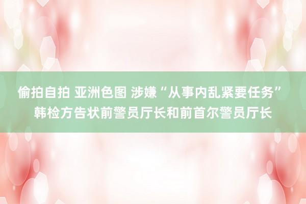 偷拍自拍 亚洲色图 涉嫌“从事内乱紧要任务” 韩检方告状前警员厅长和前首尔警员厅长