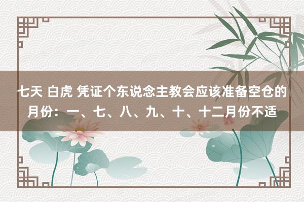 七天 白虎 凭证个东说念主教会应该准备空仓的月份：一、七、八、九、十、十二月份不适